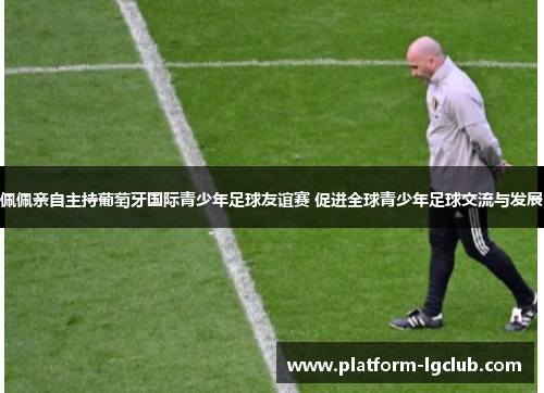 佩佩亲自主持葡萄牙国际青少年足球友谊赛 促进全球青少年足球交流与发展