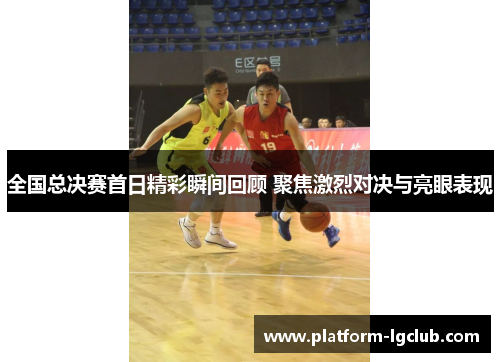 全国总决赛首日精彩瞬间回顾 聚焦激烈对决与亮眼表现